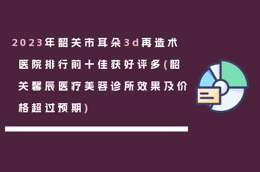 2023年韶关市耳朵3d再造术医院排行前十佳获好评多(韶关馨辰医疗美容诊所效果及价格超过预期)
