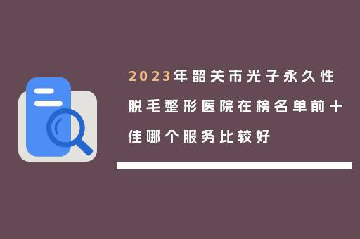 2023年韶关市光子永久性脱毛整形医院在榜名单前十佳哪个服务比较好