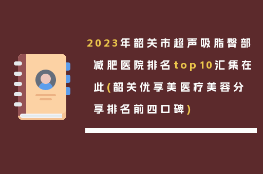 2023年韶关市超声吸脂臀部减肥医院排名top10汇集在此(韶关优享美医疗美容分享排名前四口碑)
