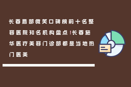 长春唇部微笑口碑榜前十名整容医院知名机构盘点！长春施华医疗美容门诊部都是当地热门医美