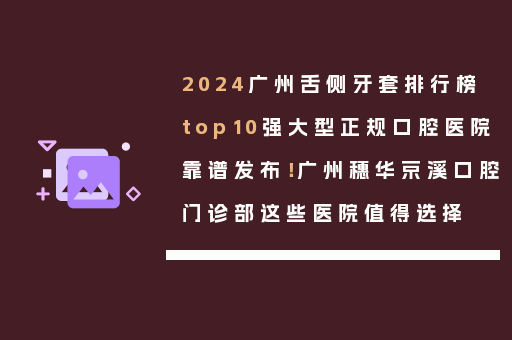 2024广州舌侧牙套排行榜top10强大型正规口腔医院靠谱发布！广州穗华京溪口腔门诊部这些医院值得选择