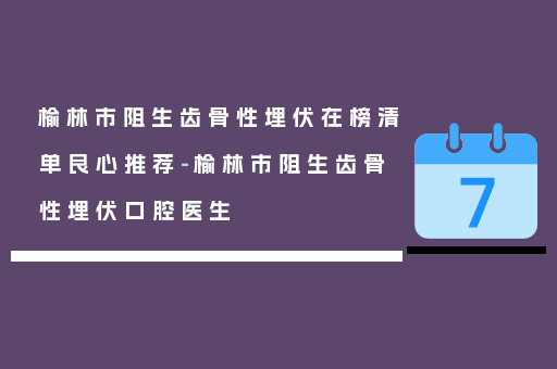 榆林市阻生齿骨性埋伏在榜清单良心推荐-榆林市阻生齿骨性埋伏口腔医生