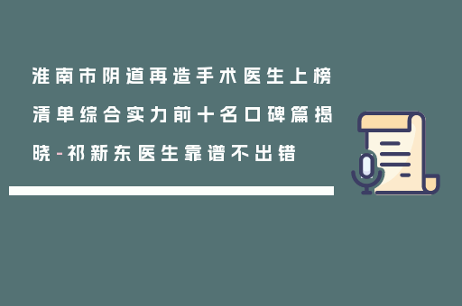 淮南市阴道再造手术医生上榜清单综合实力前十名口碑篇揭晓-祁新东医生靠谱不出错