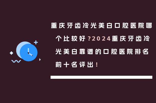 重庆牙齿冷光美白口腔医院哪个比较好？2024重庆牙齿冷光美白靠谱的口腔医院排名前十名评出！
