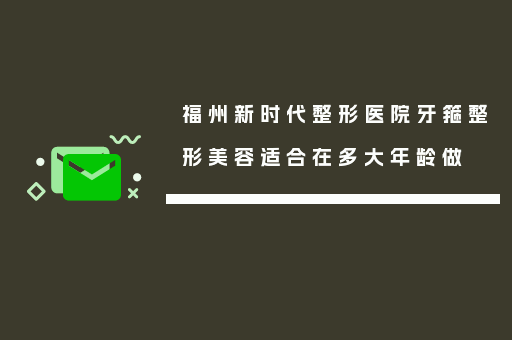 福州新时代整形医院牙箍整形美容适合在多大年龄做