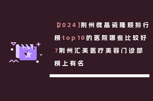 【2024】荆州微晶瓷隆颏排行榜top10的医院哪些比较好？荆州汇美医疗美容门诊部榜上有名