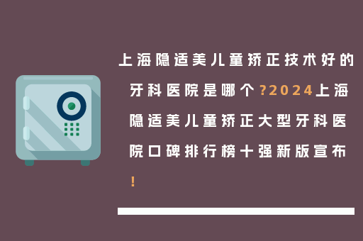 上海隐适美儿童矫正技术好的牙科医院是哪个？2024上海隐适美儿童矫正大型牙科医院口碑排行榜十强新版宣布！