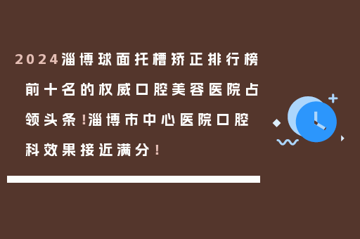 2024淄博球面托槽矫正排行榜前十名的权威口腔美容医院占领头条！淄博市中心医院口腔科效果接近满分！