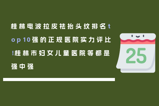 桂林电波拉皮祛抬头纹排名top10强的正规医院实力评比！桂林市妇女儿童医院等都是强中强