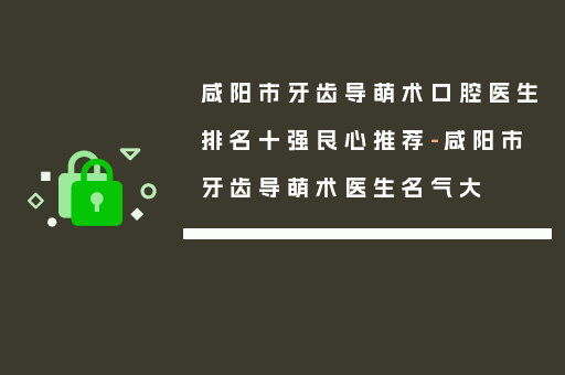 咸阳市牙齿导萌术口腔医生排名十强良心推荐-咸阳市牙齿导萌术医生名气大