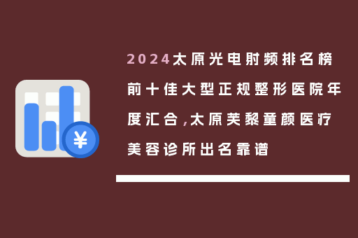 2024太原光电射频排名榜前十佳大型正规整形医院年度汇合，太原芙黎童颜医疗美容诊所出名靠谱