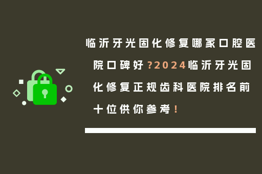 临沂牙光固化修复哪家口腔医院口碑好？2024临沂牙光固化修复正规齿科医院排名前十位供你参考！