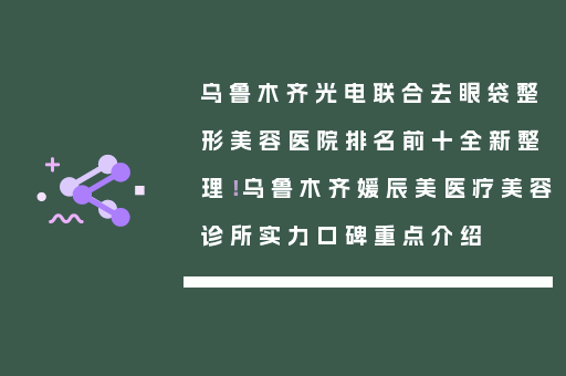 乌鲁木齐光电联合去眼袋整形美容医院排名前十全新整理！乌鲁木齐媛辰美医疗美容诊所实力口碑重点介绍