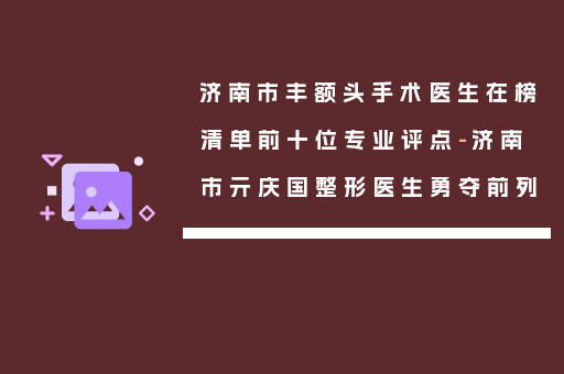 济南市丰额头手术医生在榜清单前十位专业评点-济南市亓庆国整形医生勇夺前列