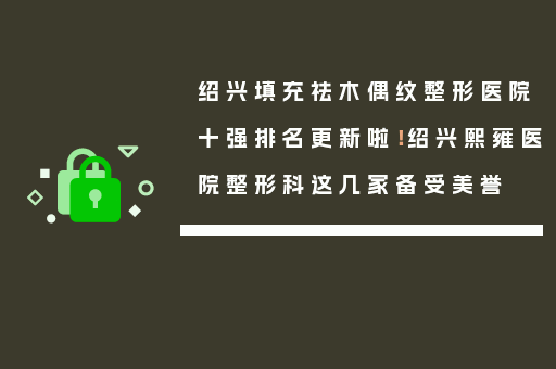 绍兴填充祛木偶纹整形医院十强排名更新啦！绍兴熙雍医院整形科这几家备受美誉