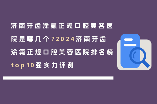 济南牙齿涂氟正规口腔美容医院是哪几个？2024济南牙齿涂氟正规口腔美容医院排名榜top10强实力评测