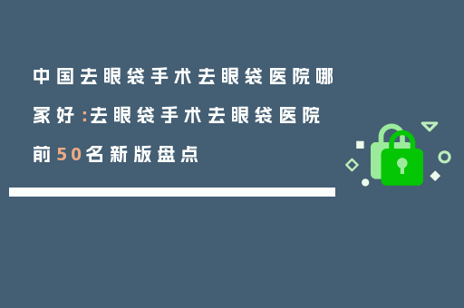 中国去眼袋手术去眼袋医院哪家好：去眼袋手术去眼袋医院前50名新版盘点