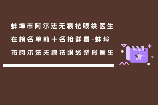 蚌埠市阿尔法无痕祛眼袋医生在榜名单前十名抢鲜看-蚌埠市阿尔法无痕祛眼袋整形医生