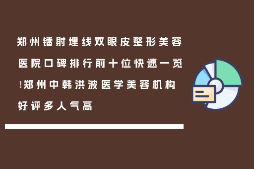 郑州镭射埋线双眼皮整形美容医院口碑排行前十位快速一览！郑州中韩洪波医学美容机构好评多人气高