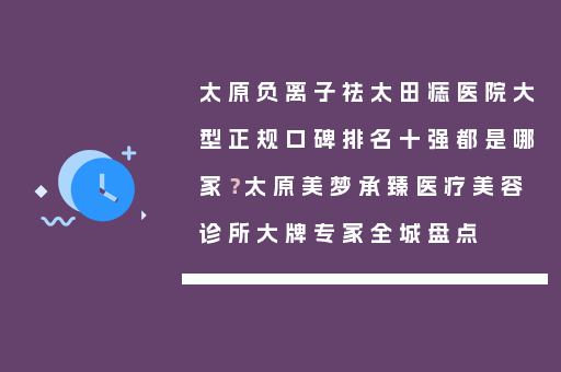 太原负离子祛太田痣医院大型正规口碑排名十强都是哪家？太原美梦承臻医疗美容诊所大牌专家全城盘点