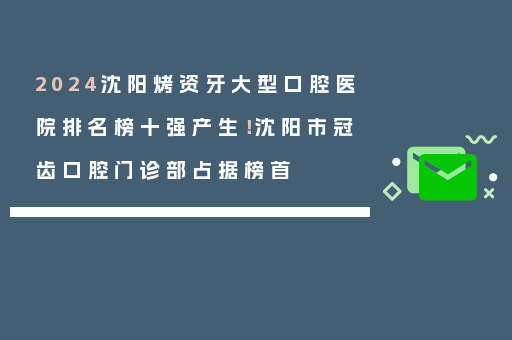 2024沈阳烤资牙大型口腔医院排名榜十强产生！沈阳市冠齿口腔门诊部占据榜首