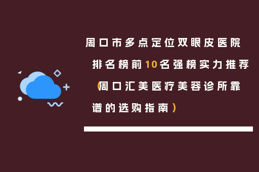 周口市多点定位双眼皮医院排名榜前10名强榜实力推荐（周口汇美医疗美容诊所靠谱的选购指南）