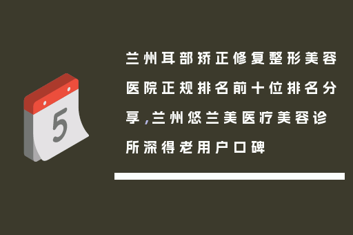 兰州耳部矫正修复整形美容医院正规排名前十位排名分享，兰州悠兰美医疗美容诊所深得老用户口碑