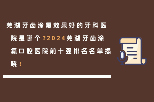 芜湖牙齿涂氟效果好的牙科医院是哪个？2024芜湖牙齿涂氟口腔医院前十强排名名单揭晓！