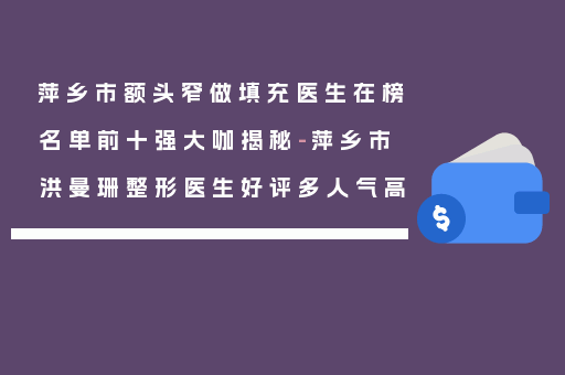 萍乡市额头窄做填充医生在榜名单前十强大咖揭秘-萍乡市洪曼珊整形医生好评多人气高