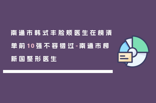 南通市韩式丰脸颊医生在榜清单前10强不容错过-南通市柳新国整形医生