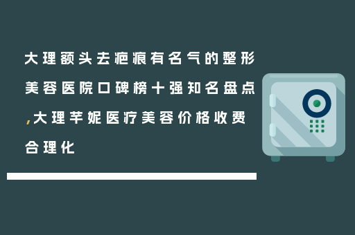 大理额头去疤痕有名气的整形美容医院口碑榜十强知名盘点，大理芊妮医疗美容价格收费合理化