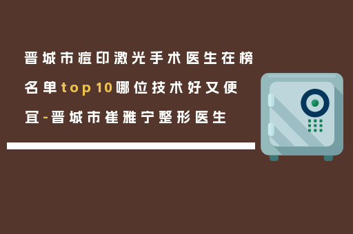 晋城市痘印激光手术医生在榜名单top10哪位技术好又便宜-晋城市崔雅宁整形医生