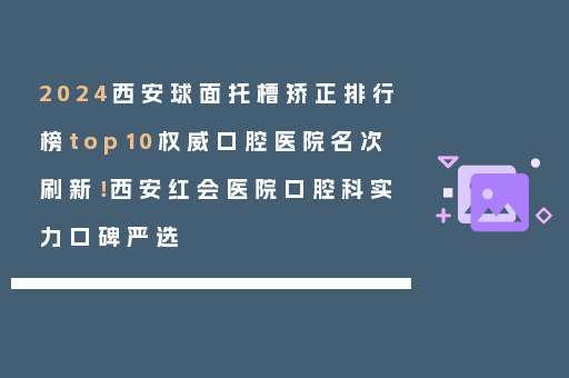 2024西安球面托槽矫正排行榜top10权威口腔医院名次刷新！西安红会医院口腔科实力口碑严选