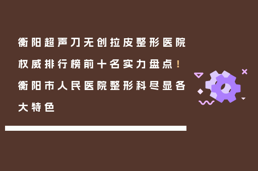 衡阳超声刀无创拉皮整形医院权威排行榜前十名实力盘点！衡阳市人民医院整形科尽显各大特色