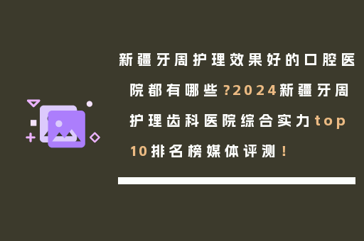新疆牙周护理效果好的口腔医院都有哪些？2024新疆牙周护理齿科医院综合实力top10排名榜媒体评测！