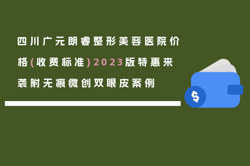 四川广元朗睿整形美容医院价格(收费标准)2023版特惠来袭附无痕微创双眼皮案例