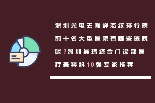 深圳光电去除静态纹排行榜前十名大型医院有哪些医院呢？深圳吴玮综合门诊部医疗美容科10强专家推荐