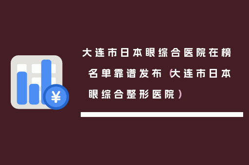 大连市日本眼综合医院在榜名单靠谱发布（大连市日本眼综合整形医院）