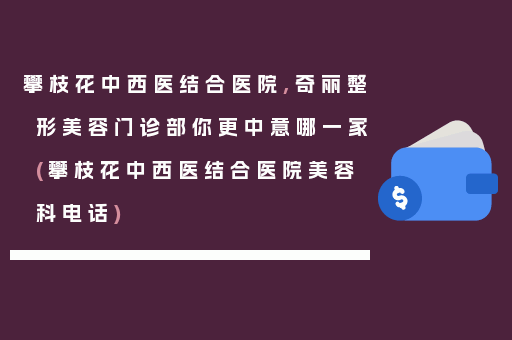 攀枝花中西医结合医院,奇丽整形美容门诊部你更中意哪一家(攀枝花中西医结合医院美容科电话)