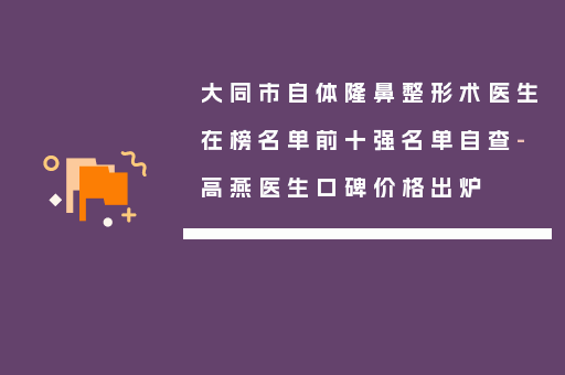大同市自体隆鼻整形术医生在榜名单前十强名单自查-高燕医生口碑价格出炉