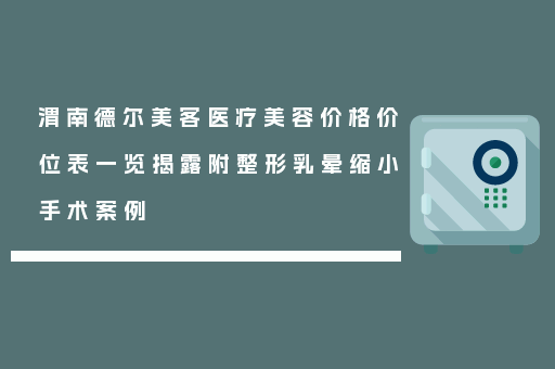 渭南德尔美客医疗美容价格价位表一览揭露附整形乳晕缩小手术案例