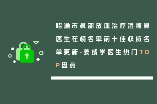 昭通市鼻部放血治疗酒糟鼻医生在榜名单前十佳权威名单更新-姜成学医生热门TOP盘点