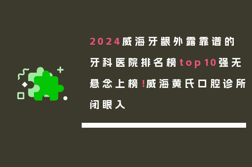 2024威海牙龈外露靠谱的牙科医院排名榜top10强无悬念上榜！威海黄氏口腔诊所闭眼入