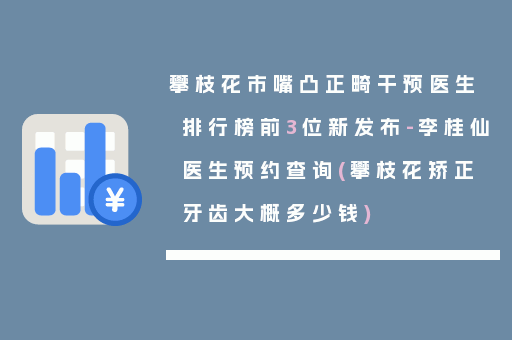 攀枝花市嘴凸正畸干预医生排行榜前3位新发布-李桂仙医生预约查询(攀枝花矫正牙齿大概多少钱)