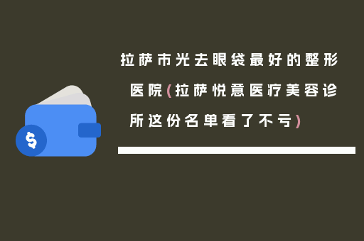 拉萨市光去眼袋最好的整形医院(拉萨悦意医疗美容诊所这份名单看了不亏)