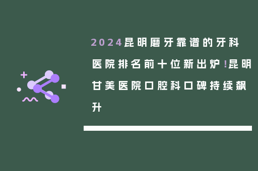 2024昆明磨牙靠谱的牙科医院排名前十位新出炉！昆明甘美医院口腔科口碑持续飙升