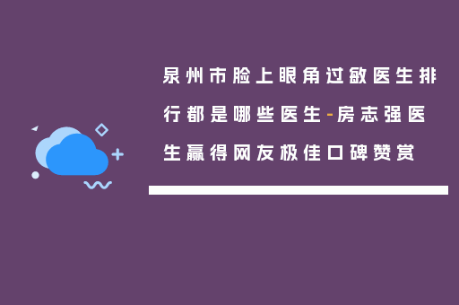 泉州市脸上眼角过敏医生排行都是哪些医生-房志强医生赢得网友极佳口碑赞赏