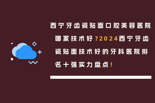 西宁牙齿瓷贴面口腔美容医院哪家技术好？2024西宁牙齿瓷贴面技术好的牙科医院排名十强实力盘点!