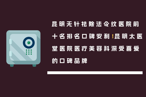 昆明无针祛除法令纹医院前十名排名口碑安利！昆明太医堂医院医疗美容科深受喜爱的口碑品牌