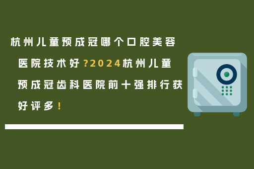 杭州儿童预成冠哪个口腔美容医院技术好？2024杭州儿童预成冠齿科医院前十强排行获好评多！